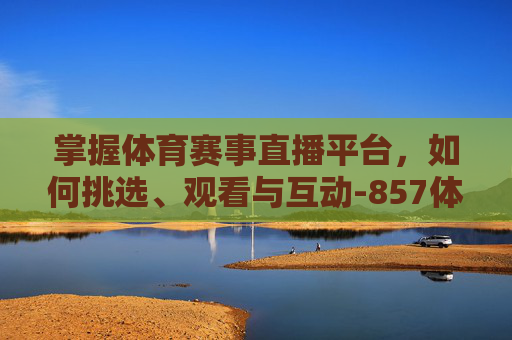掌握体育赛事直播平台，如何挑选、观看与互动-857体育赛事直播平台