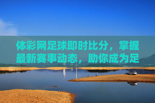 体彩网足球即时比分，掌握最新赛事动态，助你成为足球迷-体彩足球比分竞猜