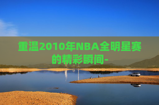 重温2010年NBA全明星赛的精彩瞬间-