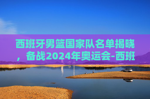 西班牙男篮国家队名单揭晓，备战2024年奥运会-西班牙男篮国家队名单公布