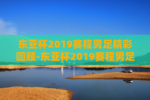 东亚杯2019赛程男足精彩回顾-东亚杯2019赛程男足冠军