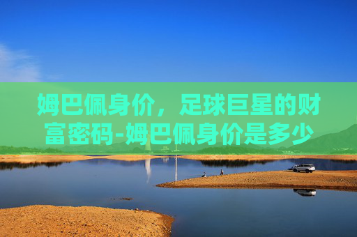 姆巴佩身价，足球巨星的财富密码-姆巴佩身价是多少人民币