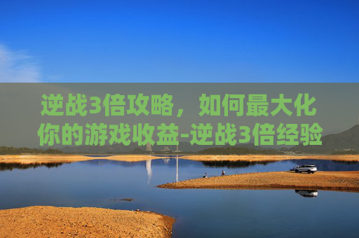 逆战3倍攻略，如何最大化你的游戏收益-逆战3倍经验