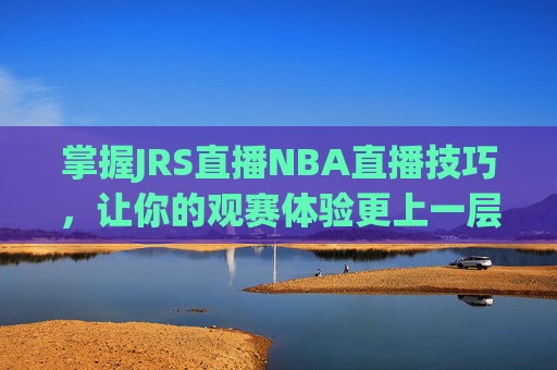 掌握JRS直播NBA直播技巧，让你的观赛体验更上一层楼-乐球吧jrs直播nba直播