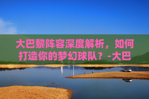 大巴黎阵容深度解析，如何打造你的梦幻球队？-大巴黎阵容身价