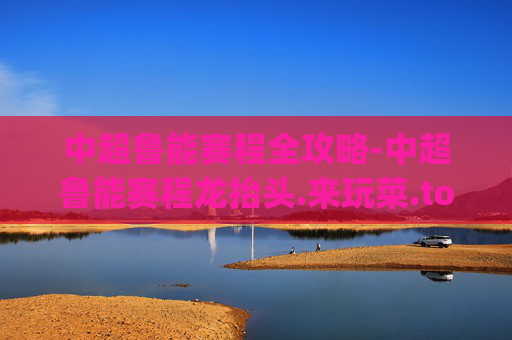 中超鲁能赛程全攻略-中超鲁能赛程龙抬头.来玩菜.top