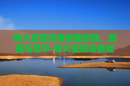 恒大亚冠决赛录像回放，回顾与启示-恒大亚冠决赛经典回顾