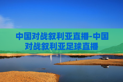 中国对战叙利亚直播-中国对战叙利亚足球直播