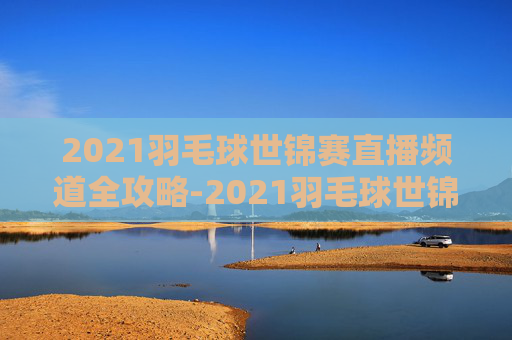 2021羽毛球世锦赛直播频道全攻略-2021羽毛球世锦赛直播频道回放