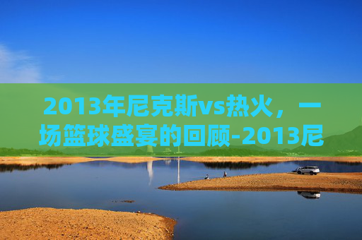 2013年尼克斯vs热火，一场篮球盛宴的回顾-2013尼克斯vs热火全场回放