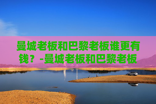 曼城老板和巴黎老板谁更有钱？-曼城老板和巴黎老板谁更有钱一点