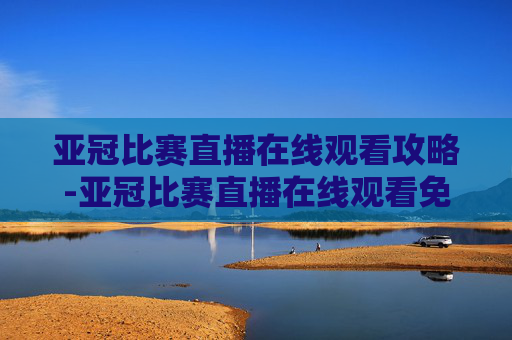 亚冠比赛直播在线观看攻略-亚冠比赛直播在线观看免费