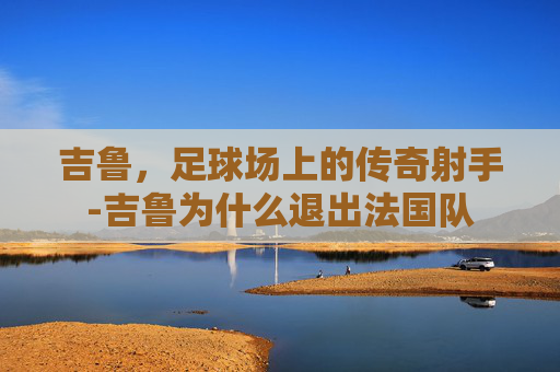 吉鲁，足球场上的传奇射手-吉鲁为什么退出法国队