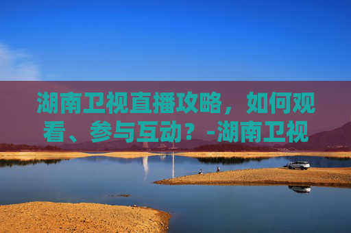 湖南卫视直播攻略，如何观看、参与互动？-湖南卫视直播节目表
