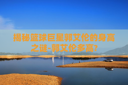 揭秘篮球巨星郭艾伦的身高之谜-郭艾伦多高?
