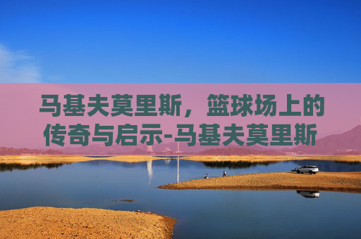 马基夫莫里斯，篮球场上的传奇与启示-马基夫莫里斯现在在哪