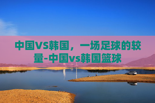 中国VS韩国，一场足球的较量-中国vs韩国篮球