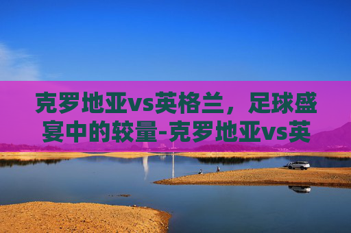克罗地亚vs英格兰，足球盛宴中的较量-克罗地亚vs英格兰比分结果