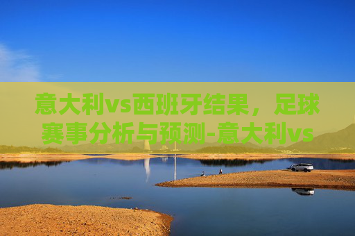 意大利vs西班牙结果，足球赛事分析与预测-意大利vs西班牙最终结果