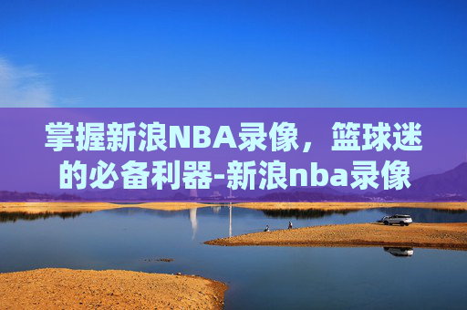 掌握新浪NBA录像，篮球迷的必备利器-新浪nba录像高清回放像