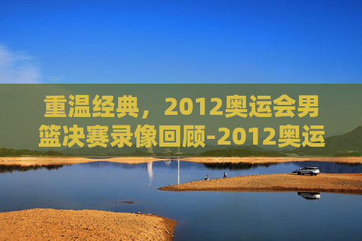 重温经典，2012奥运会男篮决赛录像回顾-2012奥运会男篮决赛录像中文解说