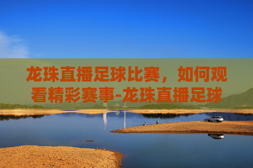 龙珠直播足球比赛，如何观看精彩赛事-龙珠直播足球比赛免费观看
