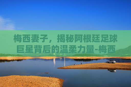 梅西妻子，揭秘阿根廷足球巨星背后的温柔力量-梅西妻子 安东内拉·罗库索