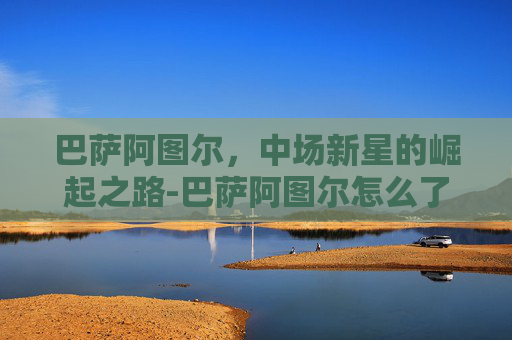 巴萨阿图尔，中场新星的崛起之路-巴萨阿图尔怎么了