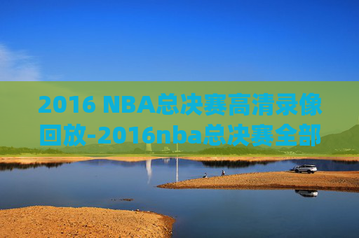 2016 NBA总决赛高清录像回放-2016nba总决赛全部回放高清g1