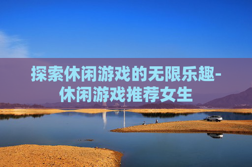 探索休闲游戏的无限乐趣-休闲游戏推荐女生
