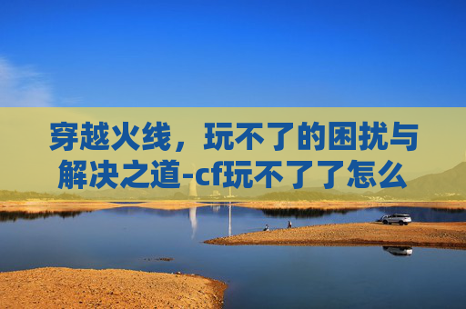 穿越火线，玩不了的困扰与解决之道-cf玩不了了怎么回事