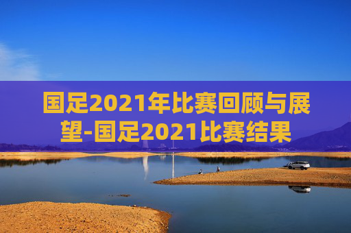 国足2021年比赛回顾与展望-国足2021比赛结果
