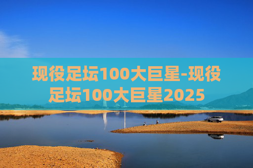 现役足坛100大巨星-现役足坛100大巨星2025