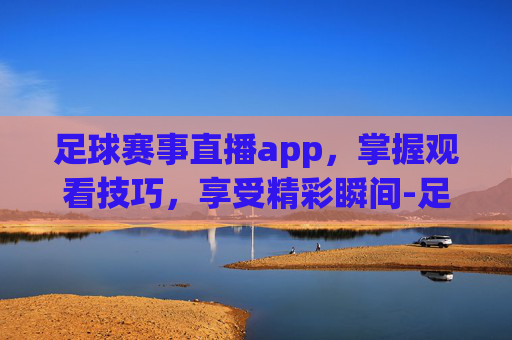 足球赛事直播app，掌握观看技巧，享受精彩瞬间-足球赛事直播app哪个好
