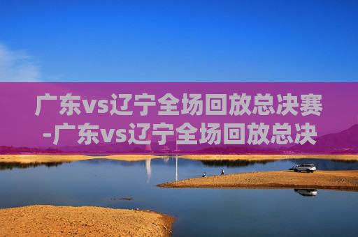 广东vs辽宁全场回放总决赛-广东vs辽宁全场回放总决赛第一场