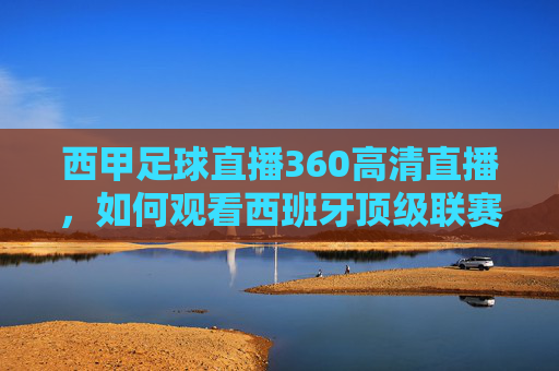 西甲足球直播360高清直播，如何观看西班牙顶级联赛的精彩瞬间-西甲足球直播360高清直播在线观看