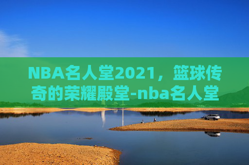 NBA名人堂2021，篮球传奇的荣耀殿堂-nba名人堂2021视频