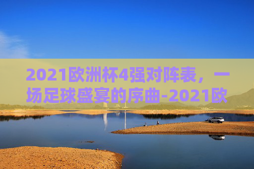 2021欧洲杯4强对阵表，一场足球盛宴的序曲-2021欧洲杯四强对阵表