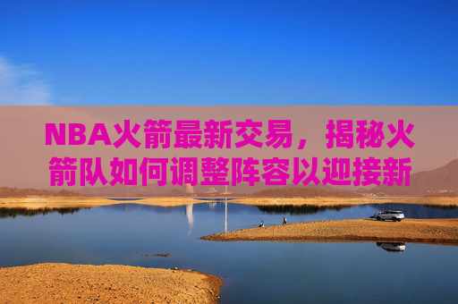 NBA火箭最新交易，揭秘火箭队如何调整阵容以迎接新赛季-nbA火箭最新交易信息
