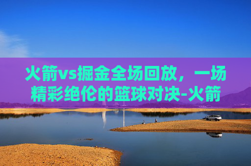 火箭vs掘金全场回放，一场精彩绝伦的篮球对决-火箭vs掘金全场回放视频