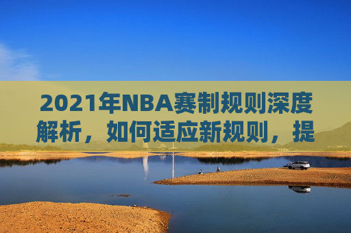 2021年NBA赛制规则深度解析，如何适应新规则，提升比赛观赏性和竞技水平-nba赛制规则82场怎么来的