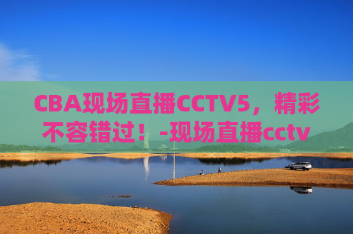 CBA现场直播CCTV5，精彩不容错过！-现场直播cctv5在线直播免费观看
