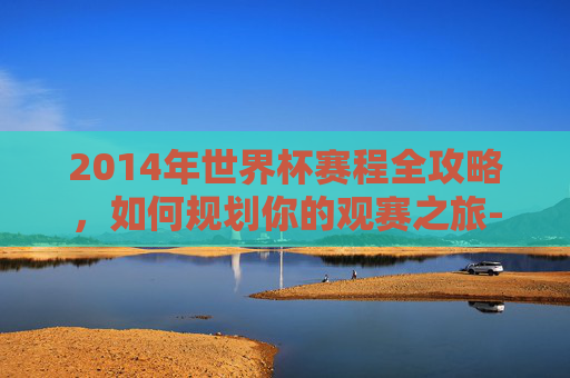 2014年世界杯赛程全攻略，如何规划你的观赛之旅-2014年世界杯赛程表