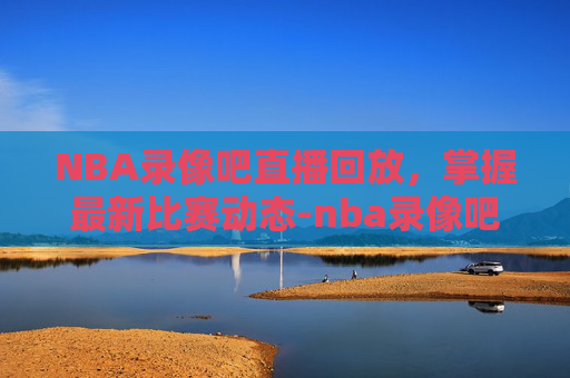 NBA录像吧直播回放，掌握最新比赛动态-nba录像吧直播回放免费
