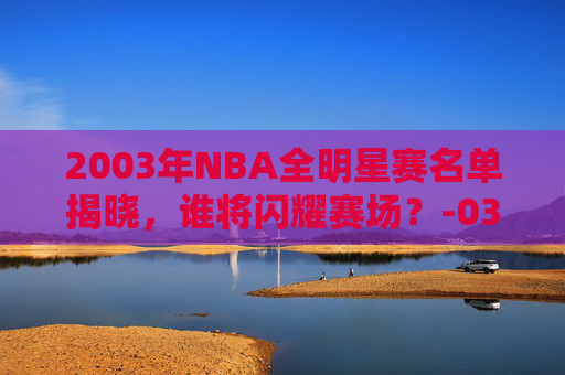 2003年NBA全明星赛名单揭晓，谁将闪耀赛场？-03年nba全明星赛首发