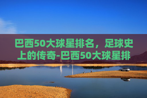 巴西50大球星排名，足球史上的传奇-巴西50大球星排名榜