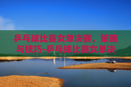乒乓球比赛女单决赛，策略与技巧-乒乓球比赛女单决赛最新消息