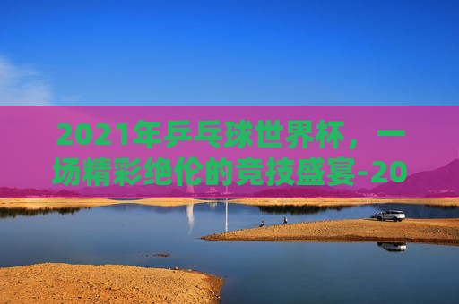 2021年乒乓球世界杯，一场精彩绝伦的竞技盛宴-2021年乒乓球世界杯男单决赛