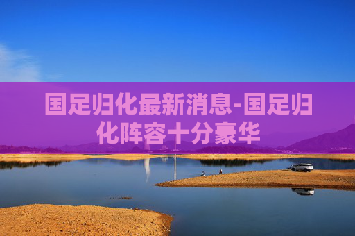 国足归化最新消息-国足归化阵容十分豪华