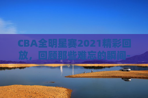 CBA全明星赛2021精彩回放，回顾那些难忘的瞬间-cba全明星赛视频回放